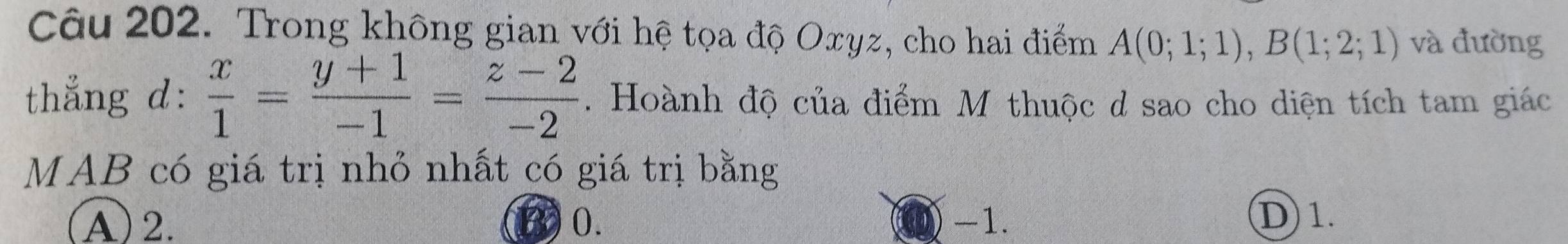 Trong không gian với hệ tọa độ Oxyz, cho hai điểm A(0;1;1), B(1;2;1) và đường
thẳng d:  x/1 = (y+1)/-1 = (z-2)/-2 . Hoành độ của điểm M thuộc d sao cho diện tích tam giác
MAB có giá trị nhỏ nhất có giá trị bằng
(A) 2. 0. -1. D 1.