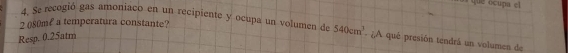 que ocupa el
2 080ml a temperatura constante? 
4. Se recogió gas amoniaco en un recipiente y ocupa un volumen de 540cm^3 - ¿,A qué presión tendrá un volumen de 
Resp. 0.25atm