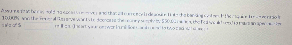 Assume that banks hold no excess reserves and that all currency is deposited into the banking system. If the required reserve ratio is
10.00%, and the Federal Reserve wants to decrease the money supply by $50.00 million, the Fed would need to make an open market 
sale of $ million. (Insert your answer in millions, and round to two decimal places.)