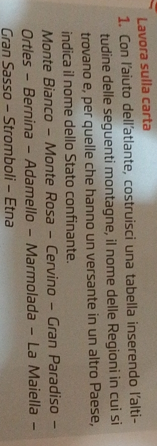Lavora sulla carta 
1. Con l'aiuto dell'atlante, costruisci una tabella inserendo l'alti- 
tudine delle seguenti montagne, il nome delle Regioni in cui si 
trovano e, per quelle che hanno un versante in un altro Paese, 
indica il nome dello Stato confinante. 
Monte Bianco - Monte Rosa - Cervino - Gran Paradiso - 
Ortles - Bernina - Adamello - Marmolada - La Maiella - 
Gran Sasso - Stromboli - Etna