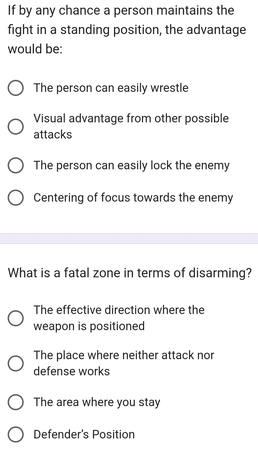 If by any chance a person maintains the
fight in a standing position, the advantage
would be:
The person can easily wrestle
Visual advantage from other possible
attacks
The person can easily lock the enemy
Centering of focus towards the enemy
What is a fatal zone in terms of disarming?
The effective direction where the
weapon is positioned
The place where neither attack nor
defense works
The area where you stay
Defender’s Position