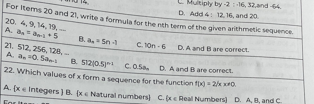 and 14.
C. Multiply by -2 : -16, 32,and -64.
D. Add 4 : 12, 16, and 20.
For Items 20 and 21, write a formula for the nth term of the given arithmetic sequence.
20. 4, 9, 14, 19, ....
A. a_n=a_n-1+5 B. a_n=5n-1 C. 10n-6
D. A and B are correct.
21. 512, 256, 128, ...
A. a_n=0.5a_n-1 B. 512(0.5)^n-1 C. 0.5a_n D. A and B are correct.
22. Which values of x form a sequence for the function f(x)=2/xx!= 0.
A.  x∈ Integers B.  x∈ Natural numbers C.  X∈ Real Numbers D. A, B, and C.