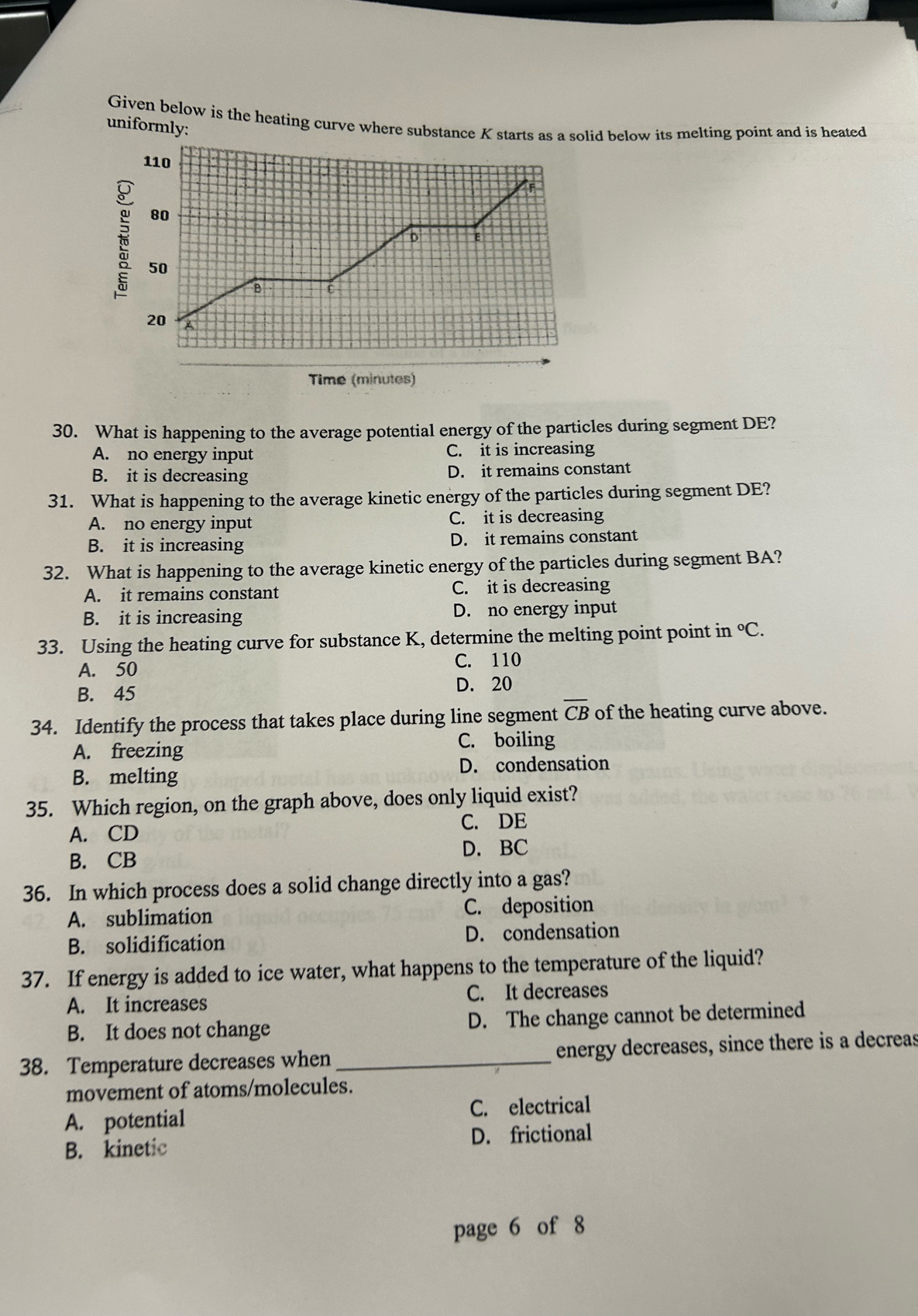 Given below is the heating curve where subsd below its melting point and is heated
uniformly:
30. What is happening to the average potential energy of the particles during segment DE?
A. no energy input C. it is increasing
B. it is decreasing D. it remains constant
31. What is happening to the average kinetic energy of the particles during segment DE?
A. no energy input C. it is decreasing
B. it is increasing D. it remains constant
32. What is happening to the average kinetic energy of the particles during segment BA?
A. it remains constant C. it is decreasing
B. it is increasing D. no energy input
33. Using the heating curve for substance K, determine the melting point point in°C.
A. 50 C. 110
B. 45 D. 20
34. Identify the process that takes place during line segment overline CB of the heating curve above.
A. freezing
C. boiling
B. melting D. condensation
35. Which region, on the graph above, does only liquid exist?
A. CD C. DE
B. CB D. BC
36. In which process does a solid change directly into a gas?
A. sublimation C. deposition
B. solidification D. condensation
37. If energy is added to ice water, what happens to the temperature of the liquid?
A. It increases C. It decreases
B. It does not change D. The change cannot be determined
38. Temperature decreases when _energy decreases, since there is a decreas
movement of atoms/molecules.
A. potential C. electrical
B. kinetic D. frictional
page 6 of 8