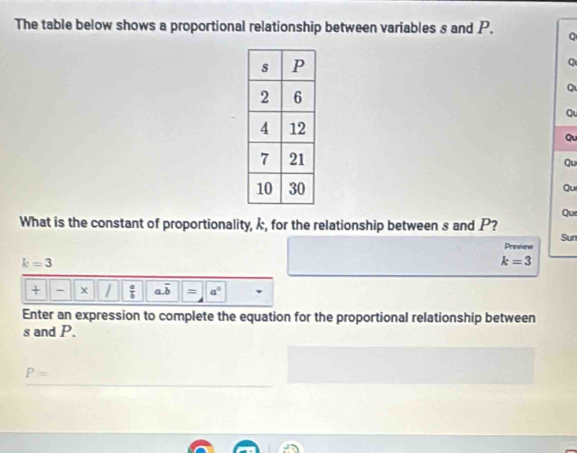 The table below shows a proportional relationship between variables s and P. 
Q 
q 
Q 
Qu 
Qu 
Qu 
Qu 
Que 
What is the constant of proportionality, k, for the relationship between s and P? 
Sun 
Preview
k=3
k=3
+ ×  a/b  a. overline b = a°
Enter an expression to complete the equation for the proportional relationship between
s and P.
P=