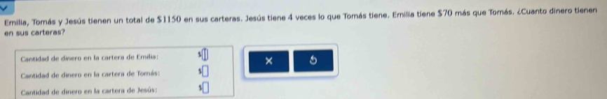 Emilia, Tomás y Jesús tienen un total de $1150 en sus carteras. Jesús tiene 4 veces lo que Tomás tiene. Emilia tiene $70 más que Tomás. ¿Cuanto dinero tienen 
en sus carteras? 
Cantidad de dinero en la cartera de Emilia: 
× 
Cantidad de dinero en la cartera de Tomás: 
Cantidad de dinero en la cartera de Jesús: