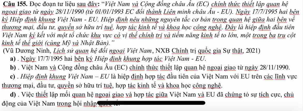 Đọc đoạn tư liệu sau đây: “Việt Nam và Cộng đồng châu Âu (EC) chính thức thiết lập quan hệ
ngoại giao từ ngày 28/11/1990 (từ 01/01/1993 EC đồi thành Liên minh châu Âu - EU). Ngày 17/7/1995 hai bện
kỷ Hiệp định khung Việt Nam - EU. Hiệp định nêu những nguyên tắc cơ bản trong quan hệ giữa hai bên về
thương mại, đầu tư, quyền sở hữu trí tuệ, hợp tác kinh tế và khoa học công nghệ. Đây là hiệp định đầu tiên
Việt Nam ký kết với một tổ chức khu vực có vị thế chính trị và tiểm năng kinh tế to lớn, một trong ba trụ cột
kinh tế thể giới (cùng Mỹ và Nhật Bản).''
(Vũ Dương Ninh, Lịch sử quan hệ đổi ngoại Việt Nam, NXB Chính trị quốc gia Sự thật, 2021)
a) . Ngày 17/7/1995 hai bên ký Hiệp định khung hợp tác Việt Nam - EU.
b) . Việt Nam và Cộng đồng châu Âu (EC) chính thức thiết lập quan hệ ngoại giao từ ngày 28/11/1990.
c) . Hiệp định khung Việt Nam - EU là hiệp định hợp tác đầu tiên của Việt Nam với EU trên các lĩnh vực
thương mại, đầu tư, quyền sở hữu trí tuê, hợp tác kinh tế và khoa học công nghệ.
d) . Việc thiết lập mối quan hệ ngoai giao và hợp tác giữa Việt Nam và EU đã chứng tỏ sự tích cực, chủ
động của Việt Nam trong hội nhập