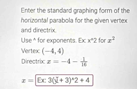 Enter the standard graphing form of the 
horizontal parabola for the given vertex 
and directrix. 
Use^(for exponents. Ex: x^wedge)2 for x^2
Vertex: (-4,4)
Directrix: x=-4- 1/16 
x=[Ex:3(_ y+3)^wedge 2+4