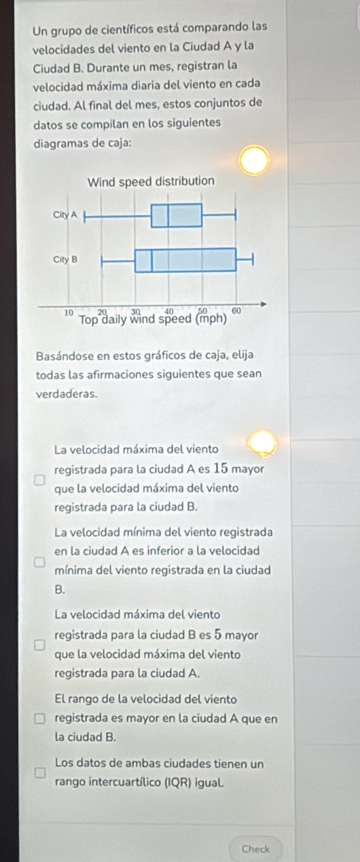 Un grupo de científicos está comparando las
velocidades del viento en la Ciudad A y la
Ciudad B. Durante un mes, registran la
velocidad máxima diaria del viento en cada
ciudad. Al final del mes, estos conjuntos de
datos se compilan en los siguientes
diagramas de caja:
Basándose en estos gráficos de caja, elija
todas las afirmaciones siguientes que sean
verdaderas.
La velocidad máxima del viento
registrada para la ciudad A es 15 mayor
que la velocidad máxima del viento
registrada para la ciudad B.
La velocidad mínima del viento registrada
en la ciudad A es inferior a la velocidad
mínima del viento registrada en la ciudad
B.
La velocidad máxima del viento
registrada para la ciudad B es 5 mayor
que la velocidad máxima del viento
registrada para la ciudad A.
El rango de la velocidad del viento
registrada es mayor en la ciudad A que en
la ciudad B.
Los datos de ambas ciudades tienen un
rango intercuartílico (IQR) igual.
Check