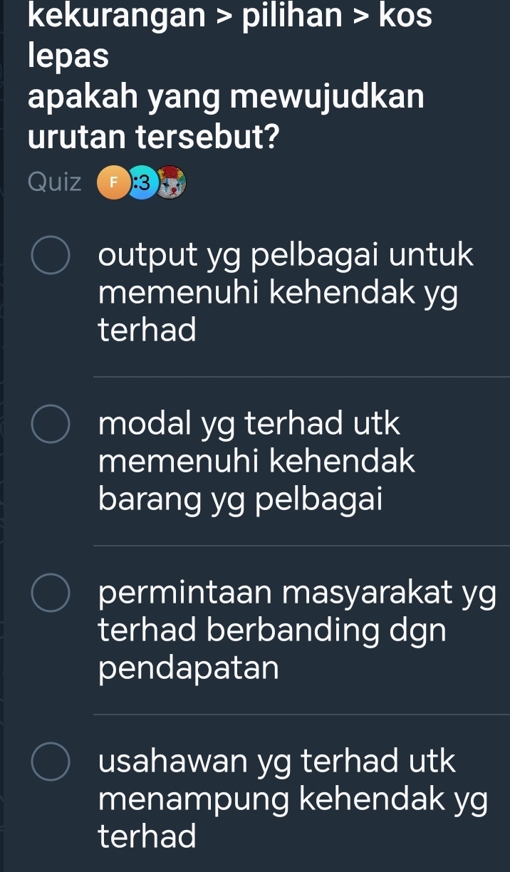 kekurangan > pilihan > kos
lepas
apakah yang mewujudkan
urutan tersebut?
Quiz ):3
output yg pelbagai untuk
memenuhi kehendak yg
terhad
modal yg terhad utk
memenuhi kehendak
barang yg pelbagai
permintaan masyarakat yg
terhad berbanding dgn
pendapatan
usahawan yg terhad utk
menampung kehendak yg
terhad