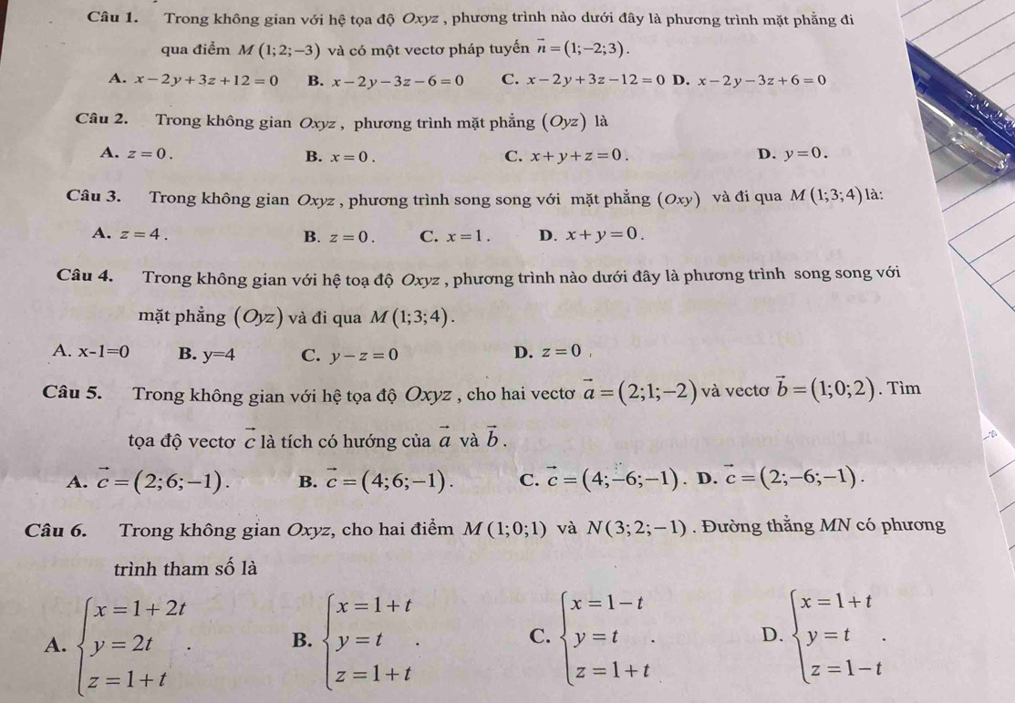 Trong không gian với hệ tọa độ Oxyz , phương trình nào dưới đây là phương trình mặt phẳng đi
qua điểm M(1;2;-3) và có một vectơ pháp tuyến vector n=(1;-2;3).
A. x-2y+3z+12=0 B. x-2y-3z-6=0 C. x-2y+3z-12=0 D. x-2y-3z+6=0
Câu 2. Trong không gian Ox vz , phương trình mặt phẳng (Oyz) là
A. z=0.
C.
B. x=0. x+y+z=0. D. y=0.
Câu 3. Trong không gian Oxyz , phương trình song song với mặt phẳng (Oxy) và đi qua M(1;3;4) là:
A. z=4. B. z=0. C. x=1. D. x+y=0.
Câu 4. Trong không gian với hệ toạ độ Oxyz , phương trình nào dưới đây là phương trình song song với
mặt phẳng (Oyz) và đi qua M(1;3;4).
A. x-1=0 B. y=4 C. y-z=0 D. z=0,
Câu 5. Trong không gian với hệ tọa độ Oxyz , cho hai vectơ vector a=(2;1;-2) và vectơ vector b=(1;0;2). Tìm
tọa độ vectơ vector c là tích có hướng của vector a và vector b.
A. vector c=(2;6;-1). B. vector c=(4;6;-1). C. vector c=(4;-6;-1). D. vector c=(2;-6;-1).
Câu 6. Trong không gian Oxyz, cho hai điểm M(1;0;1) và N(3;2;-1). Đường thằng MN có phương
trình tham số là
A. beginarrayl x=1+2t y=2t z=1+tendarray. . B. beginarrayl x=1+t y=t z=1+tendarray. C. beginarrayl x=1-t y=t z=1+tendarray. D. beginarrayl x=1+t y=t z=1-tendarray.