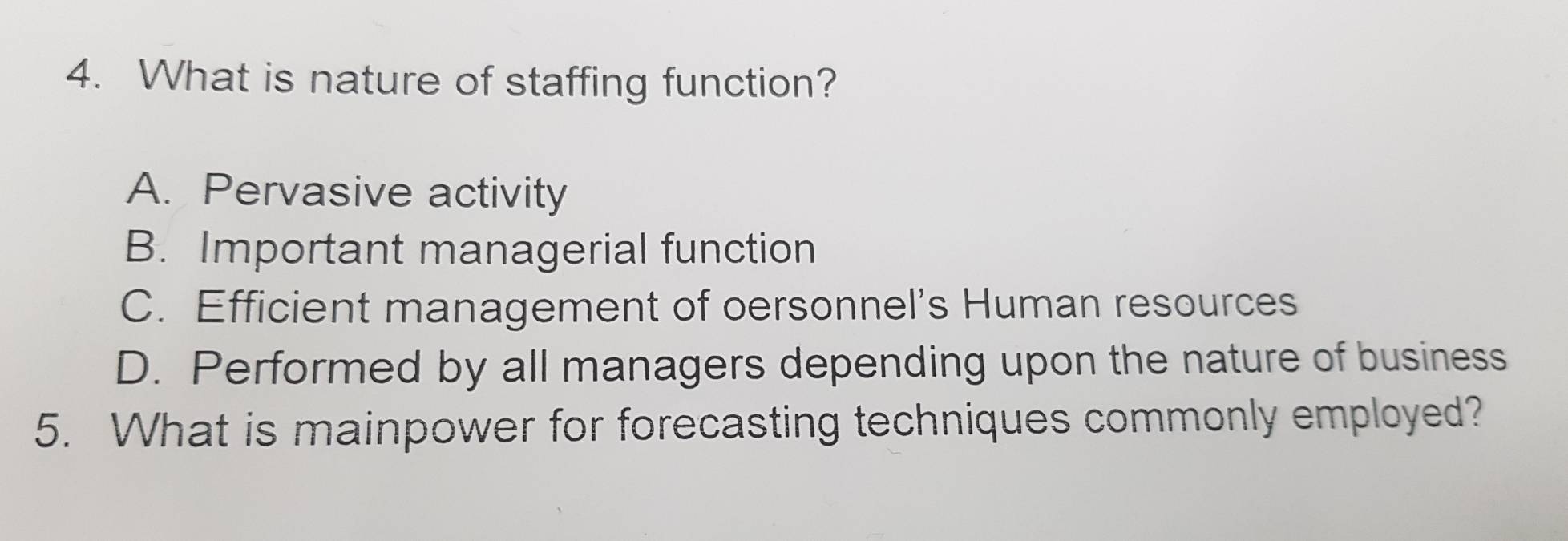 What is nature of staffing function?
A. Pervasive activity
B. Important managerial function
C. Efficient management of oersonnel's Human resources
D. Performed by all managers depending upon the nature of business
5. What is mainpower for forecasting techniques commonly employed?