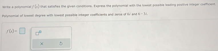 Write a polynomial f(x) that satisfies the given conditions. Express the polynomial with the lowest possible leading positive integer coefficient. 
Polynomial of lowest degree with lowest possible integer coefficients and zeros of 6 : and 6-3i.
f(x)=□ □^(□) 
×