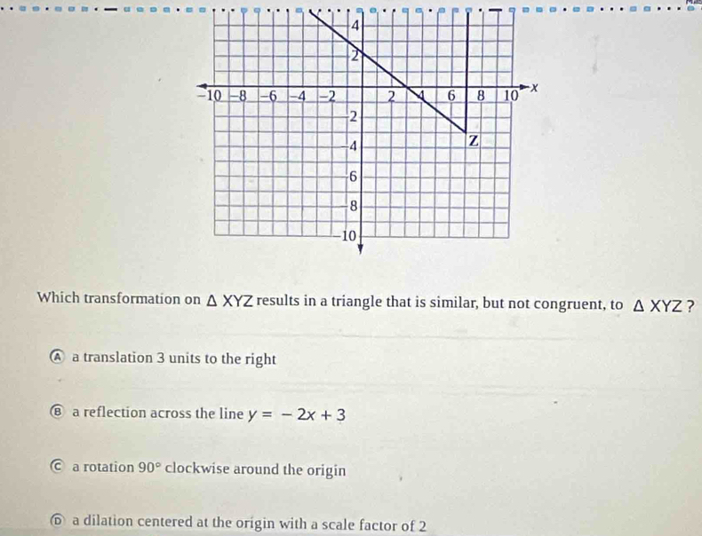 Which transformation on △ XYZ results in a triangle that is similar, but not congruent, to △ XYZ ?
A a translation 3 units to the right
⑧ a reflection across the line y=-2x+3
C a rotation 90° clockwise around the origin
⑥ a dilation centered at the origin with a scale factor of 2