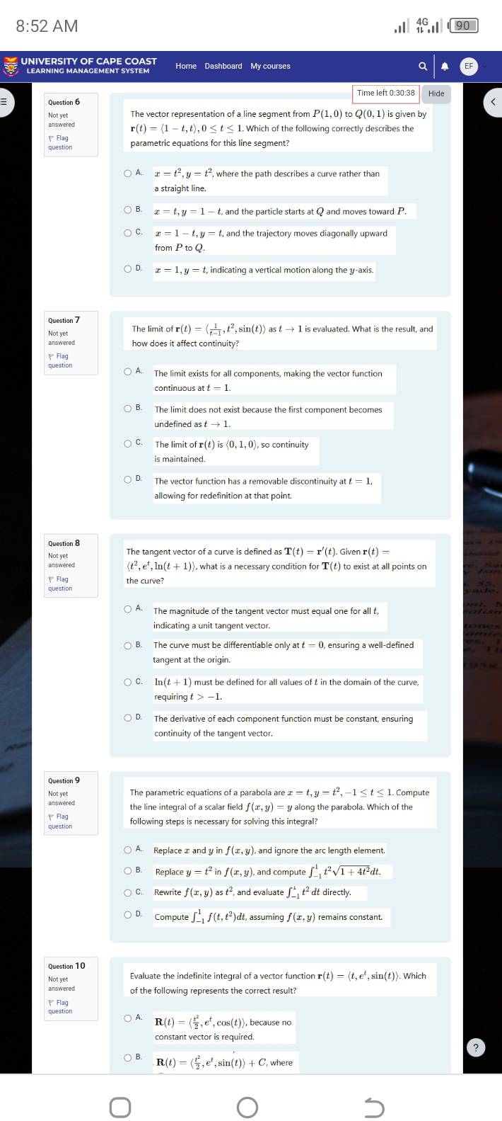 8:52 AM .II beginarrayr 4G 11.endarray ||||
UNIVERSITY OF CAPE COAST Home Dashboard My courses
LEARNING MANAGEMENT SYSTEM
Time left 0:30:38 Hide
Not yet The vector representation of a line segment from P(1,0)toQ(0,1) is given by
r(t)=langle 1-t,trangle ,0≤ t≤ 1. Which of the following correctly describes the
Flag parametric equations for this line segment?
question
A. x=t^2,y=t^2 where the path describes a curve rather than
a straight line.
B. x=t,y=1-t, and the particle starts at Q and moves toward P.
C. x=1-t,y=t, and the trajectory moves diagonally upward
fromPtoQ.
D. x=1,y=t, indicating a vertical motion along the ψ-axis.
The limit ofr(t)=langle  1/t-1 ,t^2,sin (t)rangle as tto 1
how does it affect continuity?
Flag
A. The limit exists for all components, making the vector function
continuous at
B. The limit does not exist because the first component becomes
undefined as tto 1.
C. The limit of r(t)is<0,1,0) ), so continuity
is maintained.
D.
allowing for redefinition at that point.
Question 8
T(t)=r'(t) Given r(t)=
answered langle t^2,e^t,ln (t+1) ), what is a necessary condition for T(t to exist at all points on
、 Flag
question the curve?
A. The magnitude of the tangent vector must equal one for all t
indicating a unit tangent vector.
B. The curve must be differentiable only a t=0 ensuring a well-defined
tangent at the origin.
C. ln (t+1) must be defined for all values of t in the domain of the curve,
requiring -1.
D. The derivative of each component function must be constant, ensuring
continuity of the tangent vector.
Question 9
The parametric equations of a parabola are x=t,y=t^2,-1≤ t≤ 1 1. Compute
the line integral of a scalar field f(x,y)=y y along the parabola. Which of the
question following steps is necessary for solving this integral?
A. Replaceæ and y in f(x,y) , and ignore the arc length element.
B. Replace y =t^2inf(x,y) and compute ∈t _(-1)^1t^2sqrt(1+4t^2)dt.
C. Rewrite f(x,y)ast^2, and evaluate ∈t _(-1)^1t^2 at directly.
Compute ∈t _(-1)^1f(t,t^2)dt t, assuming f(x,y) remains constant.
Not yet
Evaluate the indefinite integral of a vector function r(t)=langle t,e^t,sin (t)rangle ). Which
answered of the following represents the correct result?
 Flag
R(t)=langle  t^2/2 ,e^t,cos (t)rangle because no
constant vector is required.
R(t)=langle  t^2/2 ,e^t,sin (t)rangle +C, where