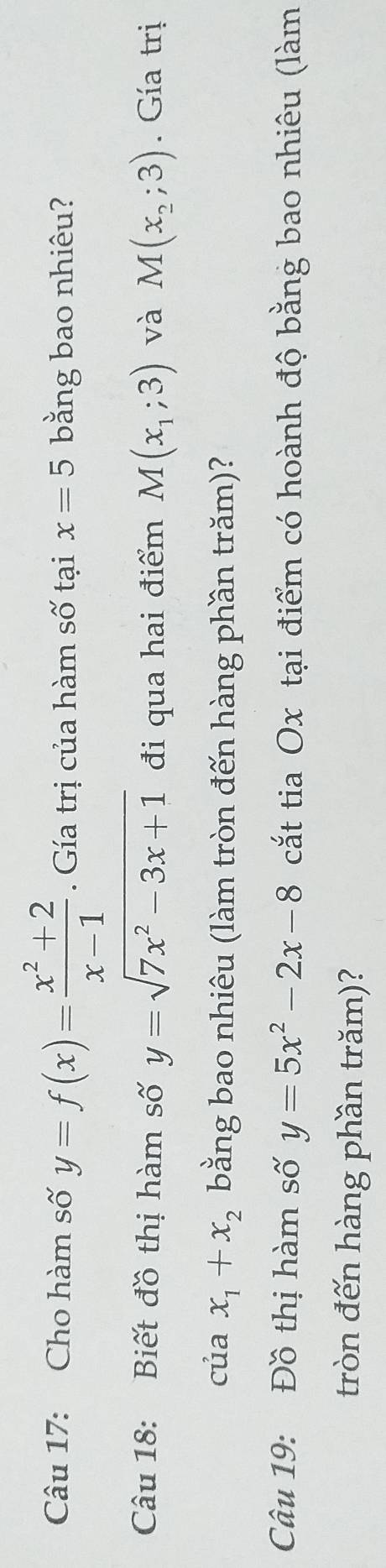 Cho hàm số y=f(x)= (x^2+2)/x-1 . Gía trị của hàm số tại x=5 bằng bao nhiêu? 
Câu 18: Biết đồ thị hàm số y=sqrt(7x^2-3x+1) đi qua hai điểm M(x_1;3) và M(x_2;3). Gía trị 
của x_1+x_2 bằng bao nhiêu (làm tròn đến hàng phần trăm)? 
Câu 19: Đồ thị hàm số y=5x^2-2x-8 cắt tia Ox tại điểm có hoành độ bằng bao nhiêu (làm 
tròn đến hàng phần trăm)?