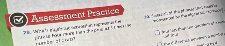 Assessment Practice
29. Which algebraic expression represents the 30. Select all of the phrases that could be
phrase Four more than the product 3 times the represented by the algebraic expression  w/4 -
four less than the quotient of a numb
and four
the difference between a number 
number of c cats?
d by 4