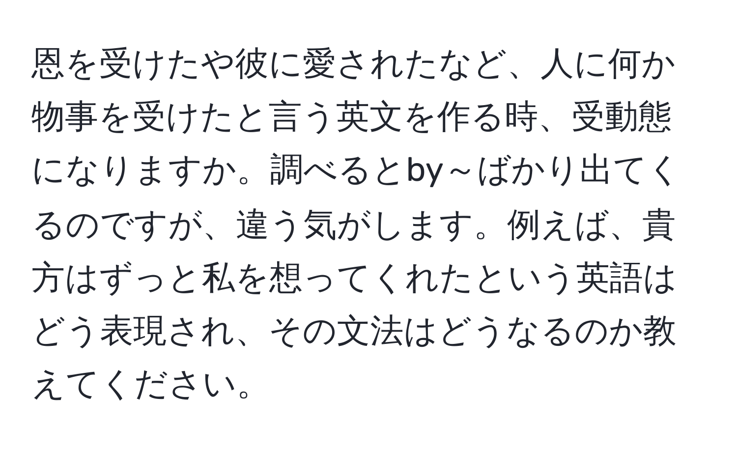 恩を受けたや彼に愛されたなど、人に何か物事を受けたと言う英文を作る時、受動態になりますか。調べるとby～ばかり出てくるのですが、違う気がします。例えば、貴方はずっと私を想ってくれたという英語はどう表現され、その文法はどうなるのか教えてください。