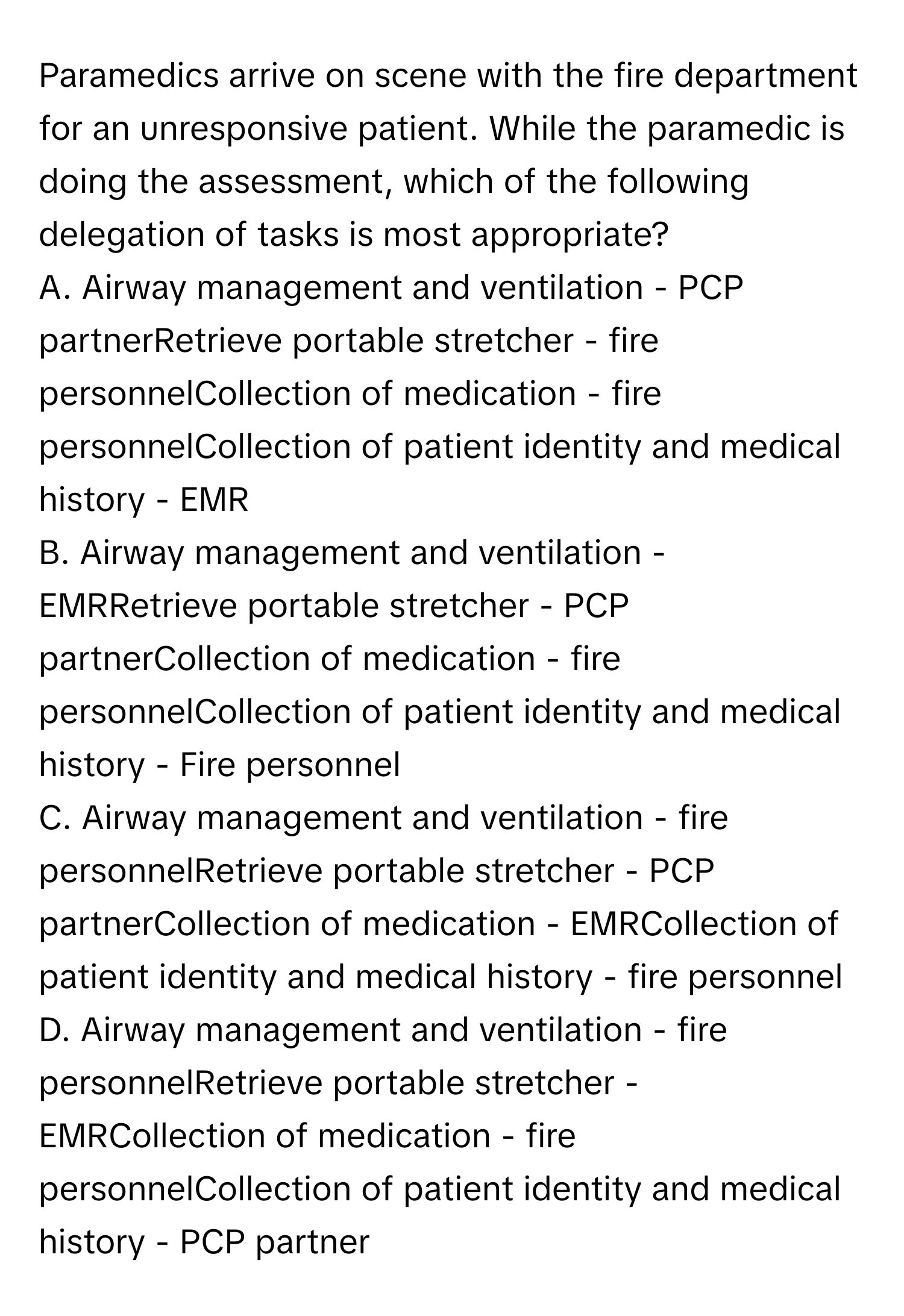 Paramedics arrive on scene with the fire department for an unresponsive patient. While the paramedic is doing the assessment, which of the following delegation of tasks is most appropriate?

A. Airway management and ventilation - PCP partnerRetrieve portable stretcher - fire personnelCollection of medication - fire personnelCollection of patient identity and medical history - EMR
B. Airway management and ventilation - EMRRetrieve portable stretcher - PCP partnerCollection of medication - fire personnelCollection of patient identity and medical history - Fire personnel
C. Airway management and ventilation - fire personnelRetrieve portable stretcher - PCP partnerCollection of medication - EMRCollection of patient identity and medical history - fire personnel
D. Airway management and ventilation - fire personnelRetrieve portable stretcher - EMRCollection of medication - fire personnelCollection of patient identity and medical history - PCP partner