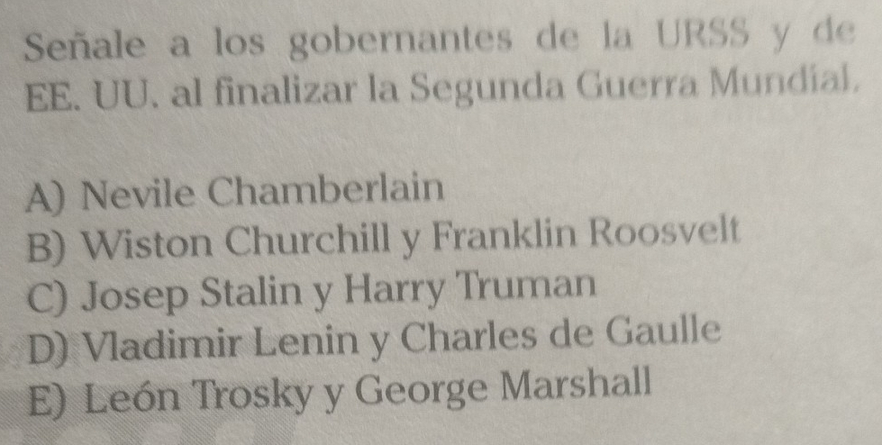 Señale a los gobernantes de la URSS y de
EE. UU. al finalizar la Segunda Guerra Mundial.
A) Nevile Chamberlain
B) Wiston Churchill y Franklin Roosvelt
C) Josep Stalin y Harry Truman
D) Vladimir Lenin y Charles de Gaulle
E) León Trosky y George Marshall