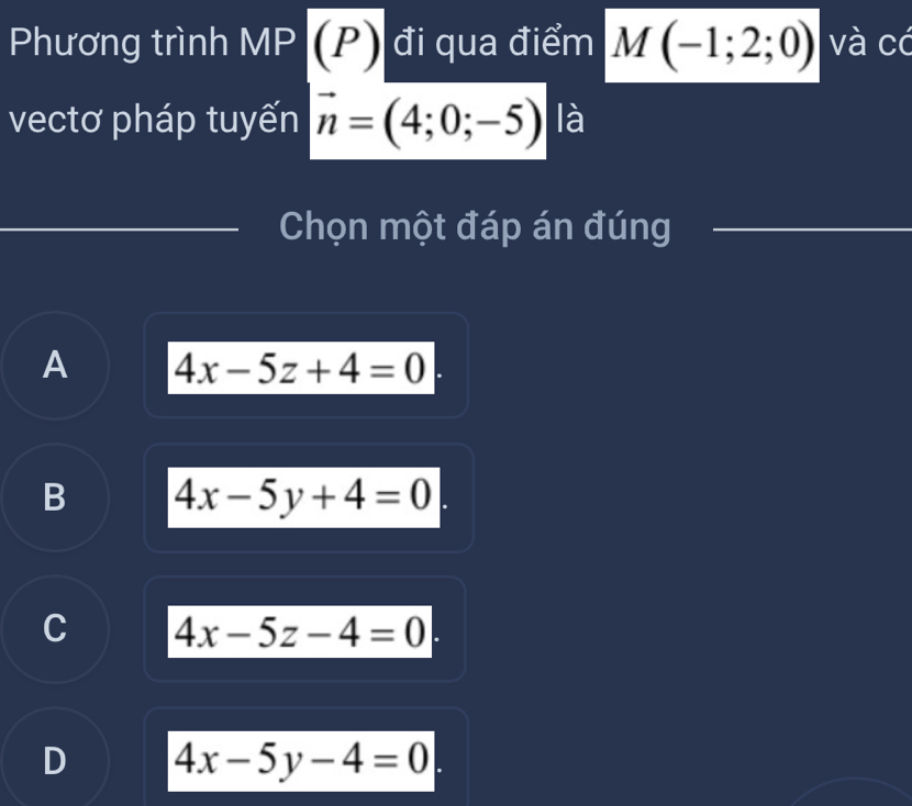 Phương trình MP (P) đi qua điểm M(-1;2;0) và có
vectơ pháp tuyến vector n=(4;0;-5) là
Chọn một đáp án đúng
A 4x-5z+4=0
B 4x-5y+4=0
C 4x-5z-4=0
D 4x-5y-4=0