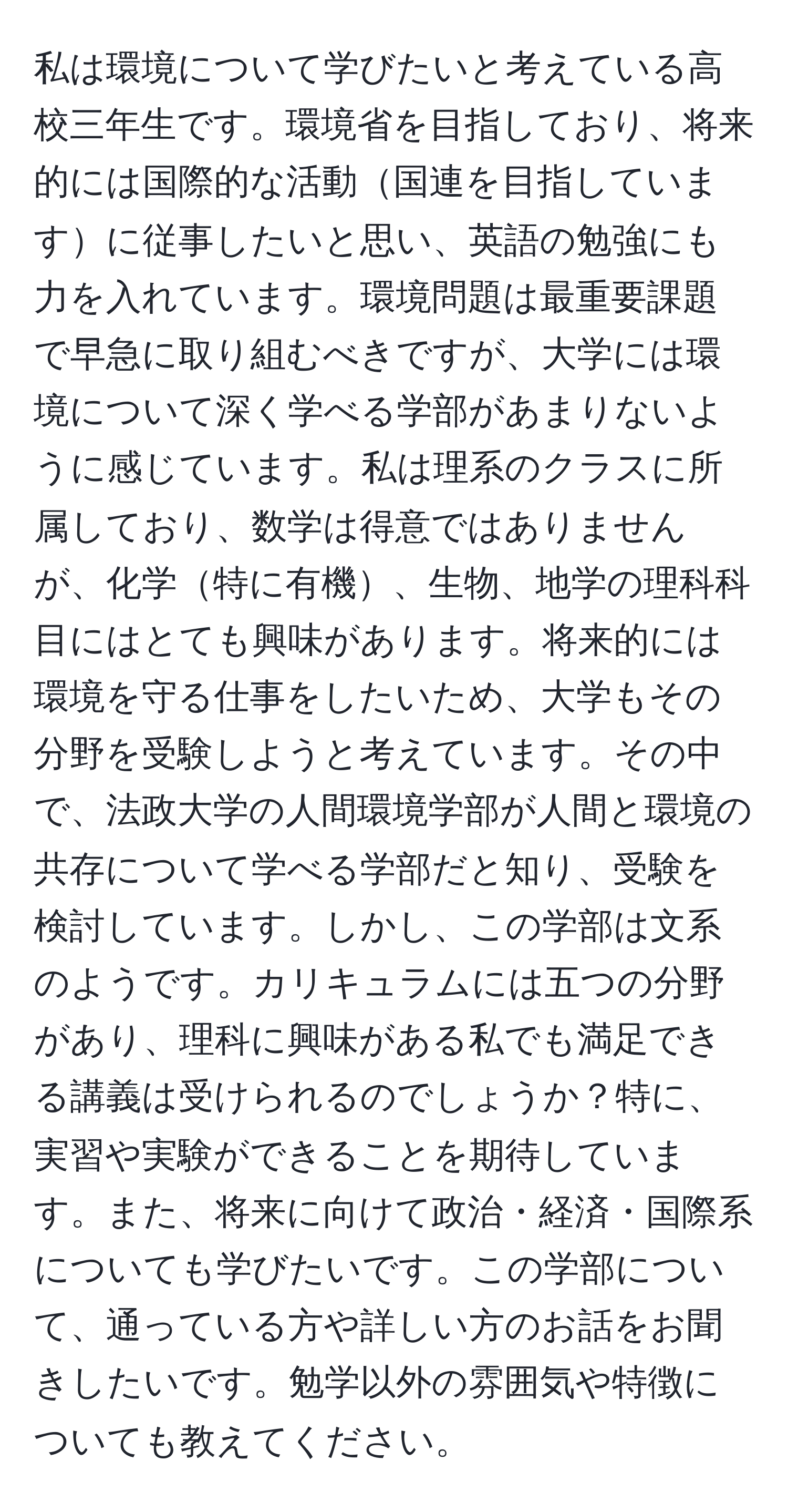 私は環境について学びたいと考えている高校三年生です。環境省を目指しており、将来的には国際的な活動国連を目指していますに従事したいと思い、英語の勉強にも力を入れています。環境問題は最重要課題で早急に取り組むべきですが、大学には環境について深く学べる学部があまりないように感じています。私は理系のクラスに所属しており、数学は得意ではありませんが、化学特に有機、生物、地学の理科科目にはとても興味があります。将来的には環境を守る仕事をしたいため、大学もその分野を受験しようと考えています。その中で、法政大学の人間環境学部が人間と環境の共存について学べる学部だと知り、受験を検討しています。しかし、この学部は文系のようです。カリキュラムには五つの分野があり、理科に興味がある私でも満足できる講義は受けられるのでしょうか？特に、実習や実験ができることを期待しています。また、将来に向けて政治・経済・国際系についても学びたいです。この学部について、通っている方や詳しい方のお話をお聞きしたいです。勉学以外の雰囲気や特徴についても教えてください。