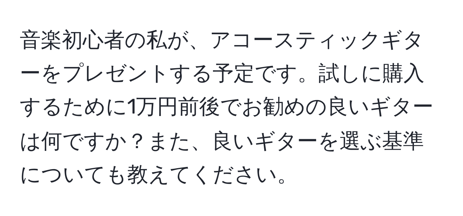 音楽初心者の私が、アコースティックギターをプレゼントする予定です。試しに購入するために1万円前後でお勧めの良いギターは何ですか？また、良いギターを選ぶ基準についても教えてください。