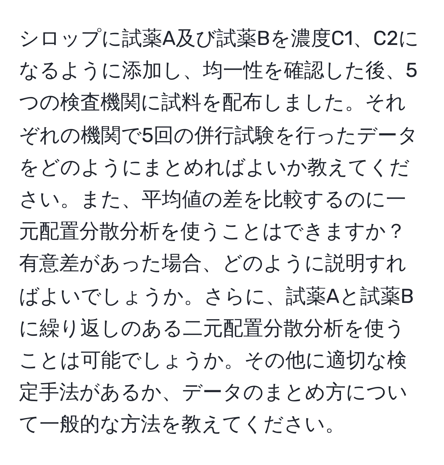 シロップに試薬A及び試薬Bを濃度C1、C2になるように添加し、均一性を確認した後、5つの検査機関に試料を配布しました。それぞれの機関で5回の併行試験を行ったデータをどのようにまとめればよいか教えてください。また、平均値の差を比較するのに一元配置分散分析を使うことはできますか？有意差があった場合、どのように説明すればよいでしょうか。さらに、試薬Aと試薬Bに繰り返しのある二元配置分散分析を使うことは可能でしょうか。その他に適切な検定手法があるか、データのまとめ方について一般的な方法を教えてください。