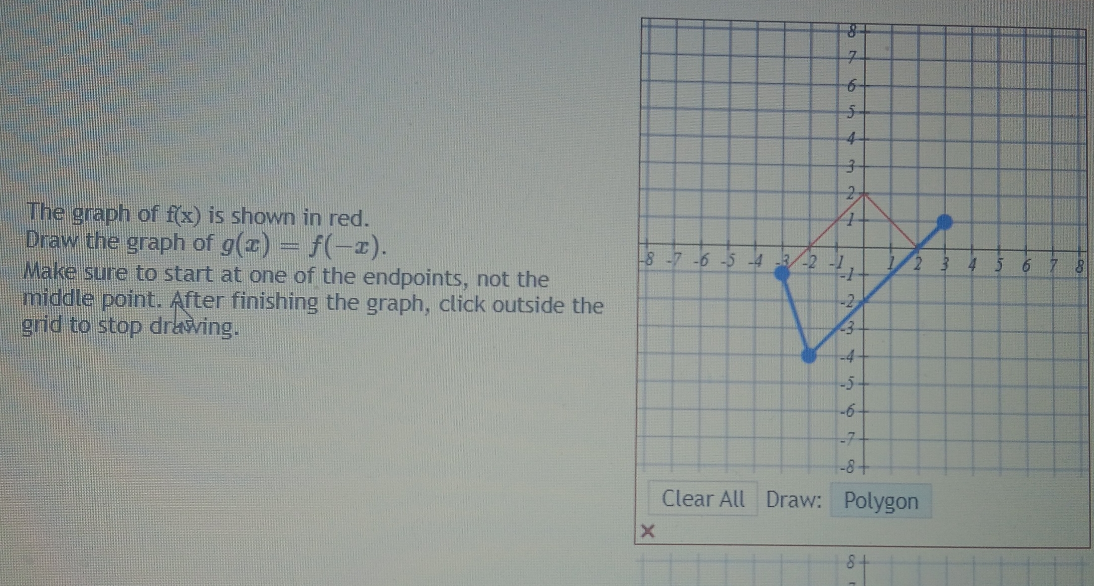 The graph of f(x) is shown in red. 
Draw the graph of g(x)=f(-x). 
8
Make sure to start at one of the endpoints, not the
middle point. After finishing the graph, click outside the
grid to stop drawing. 
×
8