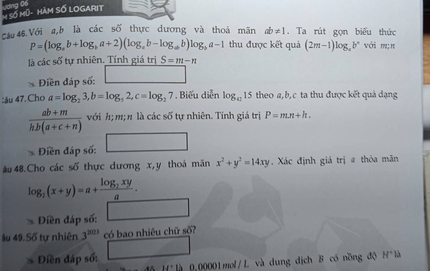 ương 06 
M SỐ MÜ- HÀM SỐ LOGARIT 
Câu 46.Với a, b là các số thực dương và thoả mãn ab!= 1. Ta rút gọn biểu thức
P=(log _ab+log _ba+2)(log _ab-log _abb)log _ba-1 thu được kết quả (2m-1)log _ab^n với m;n 
là các số tự nhiên. Tính giá trị S=m-n
Điền đáp số: □ 
;âu 47. Cho a=log _23, b=log _52, c=log _27. Biểu diễn log _4215 theo a, b, c ta thu được kết quả dạng
 (ab+m)/h.b(a+c+n)  với h; m;n là các số tự nhiên. Tính giá trị P=m.n+h. 
Điền đáp số: □ 
âu 48.Cho các số thực dương x, y thoả mãn x^2+y^2=14xy. Xác định giá trị # thỏa mãn
log _2(x+y)=a+frac log _2xya. 
* Điền đáp số: □ 
âu 49. Số tự nhiên 3^(2023) có bao nhiêu chữ số? 
Điền đáp số: □ 
H' là 0,00001mol/L và dung dịch B có nồng độ H°la