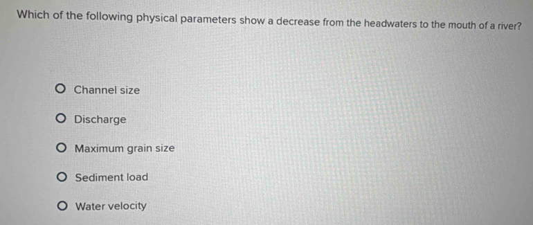 Which of the following physical parameters show a decrease from the headwaters to the mouth of a river?
Channel size
Discharge
Maximum grain size
Sediment load
Water velocity