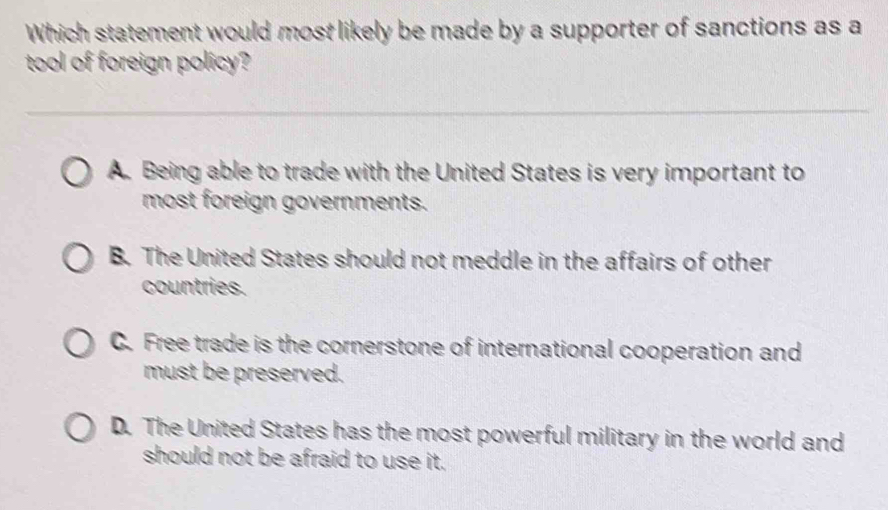 Which statement would most likely be made by a supporter of sanctions as a
tool of foreign policy?
A. Being able to trade with the United States is very important to
most foreign governments.
B. The United States should not meddle in the affairs of other
countries.
C. Free trade is the cornerstone of international cooperation and
must be preserved.
D. The United States has the most powerful military in the world and
should not be afraid to use it.