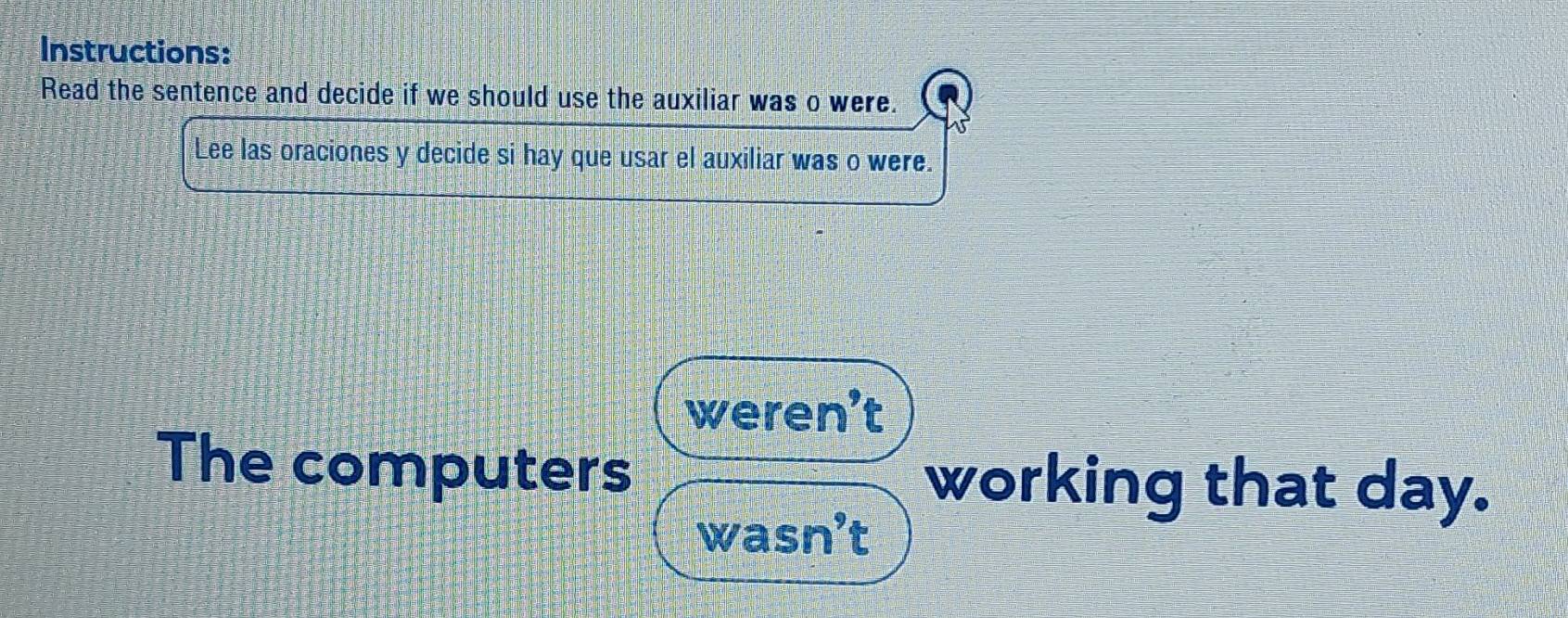 Instructions:
Read the sentence and decide if we should use the auxiliar was o were.
Lee las oraciones y decide si hay que usar el auxiliar was o were.
weren’t
The computers working that day.
wasn’t