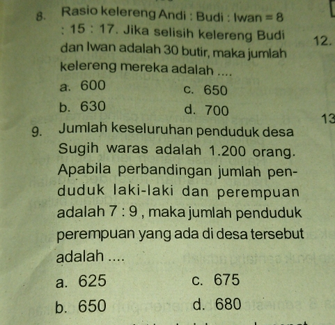 Rasio kelereng Andi : Budi : Iwan =8. 15:17. Jika selisih kelereng Budi 12.
dan Iwan adalah 30 butir, maka jumlah
kelereng mereka adalah ....
a、 600 c. 650
b. 630 d. 700
13
9. Jumlah keseluruhan penduduk desa
Sugih waras adalah 1.200 orang.
Apabila perbandingan jumlah pen-
duduk laki-laki dan perempuan
adalah 7:9 , maka jumlah penduduk
perempuan yang ada di desa tersebut
adalah ....
a. 625 c. 675
b. 650 d. 680