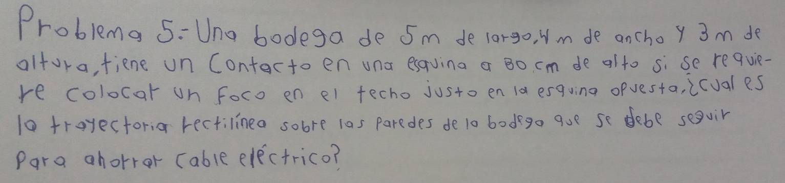 Problma 5-Una bodega de 5m de lorgo, Nm de anchoy 3 m de 
altora, fiene un Contacto en uno esquina a Bo cm de olto si se requie- 
re colocar on foco en el fecho justo en 1a esquing ofvesta, icuales 
10 troyectoria rectilinea sobre las paredes de l0 bodgo que se debe seguir 
Para ahorror (able electrico?
