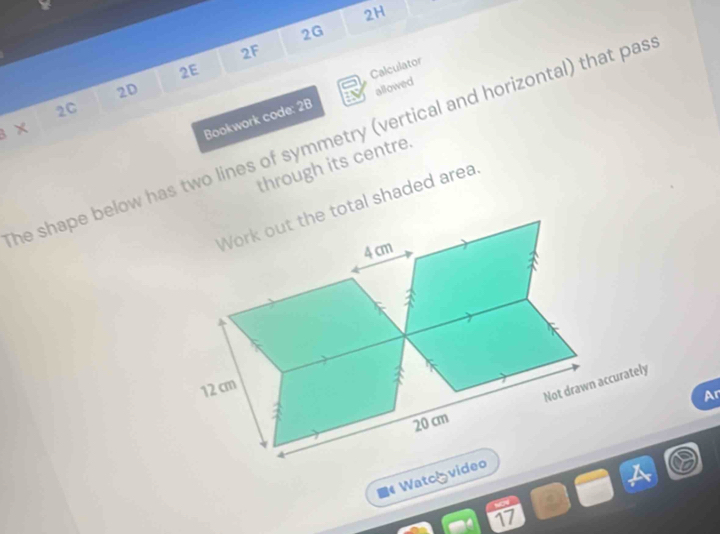 2H 
2G 
2F 
2E 
Calculator 
2D 
2C 
× 
Bookwork code: 2B allowed 
he shape below has two lines of symmetry (vertical and horizontal) that pas 
through its centre. 
tal shaded area 
Ar 
# Watcóvi 
17