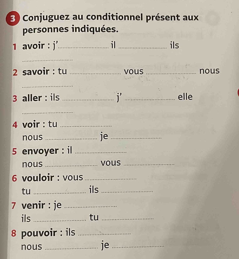 Conjuguez au conditionnel présent aux 
personnes indiquées. 
1 avoir : j'_ il _ils 
_ 
2 savoir : tu _vous _nous 
_ 
3 aller : ils _i _elle 
_ 
4 voir : tu_ 
nous_ 
je_ 
5 envoyer : il_ 
nous _vous_ 
6 vouloir : vous_ 
tu _ils_ 
7 venir : je_ 
ils _tu_ 
8 pouvoir : ils_ 
nous_ 
je_