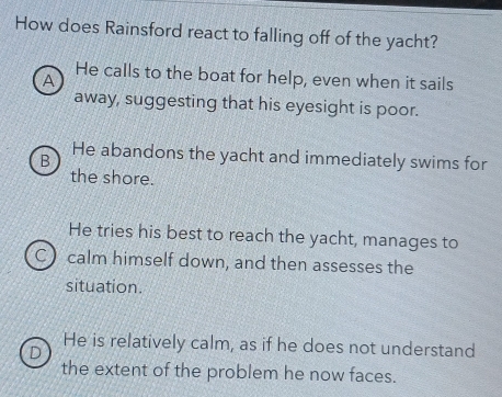 How does Rainsford react to falling off of the yacht?
A
He calls to the boat for help, even when it sails
away, suggesting that his eyesight is poor.
B He abandons the yacht and immediately swims for
the shore.
He tries his best to reach the yacht, manages to
C) calm himself down, and then assesses the
situation.
D
He is relatively calm, as if he does not understand
the extent of the problem he now faces.