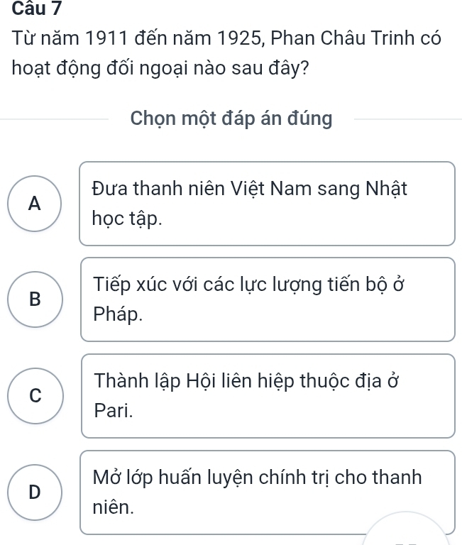 Từ năm 1911 đến năm 1925, Phan Châu Trinh có
hoạt động đối ngoại nào sau đây?
Chọn một đáp án đúng
Đưa thanh niên Việt Nam sang Nhật
A
học tập.
Tiếp xúc với các lực lượng tiến bộ ở
B
Pháp.
Thành lập Hội liên hiệp thuộc địa ở
C
Pari.
D Mở lớp huấn luyện chính trị cho thanh
niên.