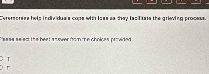 Ceremonies help individuals cope with loss as they facilitate the grieving process.
Please select the best answer from the choices provided.
T
F