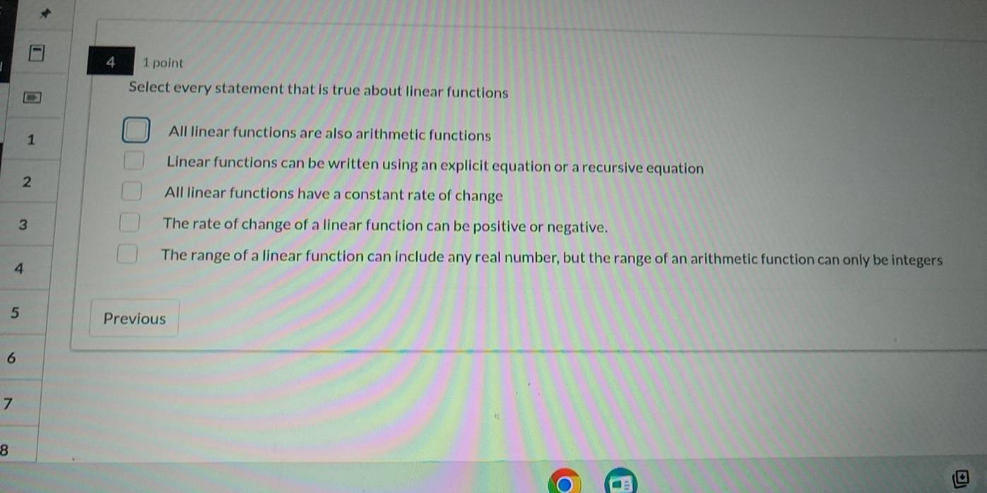 4 1 point
Select every statement that is true about linear functions
1
All linear functions are also arithmetic functions
Linear functions can be written using an explicit equation or a recursive equation
2
All linear functions have a constant rate of change
3 The rate of change of a linear function can be positive or negative.
The range of a linear function can include any real number, but the range of an arithmetic function can only be integers
4
5
Previous
6
7
8