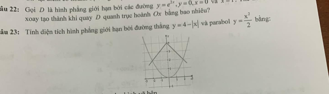 âu 22: Gọi D là hình phẳng giới hạn bởi các đường y=e^(2x), y=0, x=0 va x=1
xoay tạo thành khi quay D quanh trục hoành Ox bằng bao nhiêu? 
âu 23: Tính diện tích hình phẳng giới hạn bởi đường thắng y=4-|x| và parabol y= x^2/2  bằng: