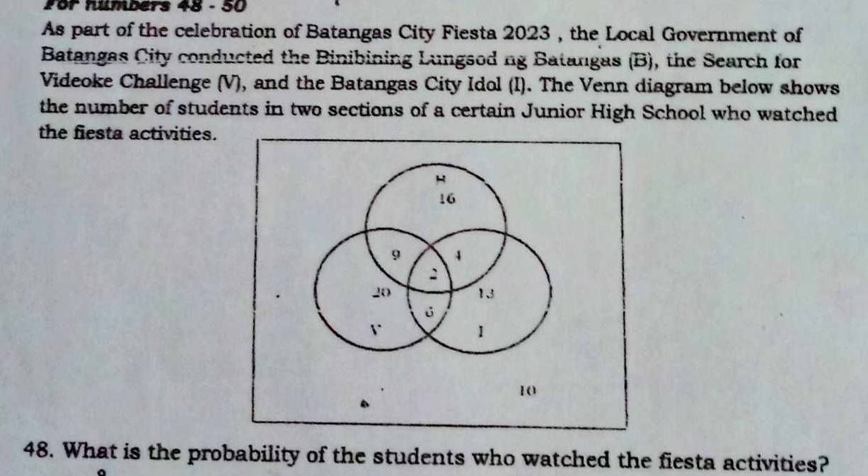 for numbers 48 - 50 
As part of the celebration of Batangas City Fiesta 2023 , the Local Government of 
Batangas City conducted the Binibining Lungsod ng Batangas (B), the Search for 
Videoke Challenge (V), and the Batangas City Idol (I). The Venn diagram below shows 
the number of students in two sections of a certain Junior High School who watched 
the fiesta activities. 
H
16
9 4
2
20
13
6
r
1
10
48. What is the probability of the students who watched the fiesta activities?