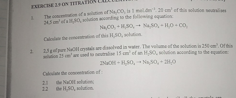 ON TITRATIÓN CALCU 
1. The concentration of a solution of Na_2CO_3 is 1mol.dm^(-3).20cm^3 of this solution neutralises
24,5cm^3 ofa H_2SO_4 solution according to the following equation:
Na_2CO_3+H_2SO_4to Na_2SO_4+H_2O+CO_2
Calculate the concentration of this H_2SO_4 solution. 
2. 2, 5 g of pure NaOH crystals are dissolved in water. The volume of the solution is 250cm^3. Of this 
solution 25cm^3 are used to neutralise 15cm^3 of anH_2SO_4 solution according to the equation:
2NaOH+H_2SO_4to Na_2SO_4+2H_2O
Calculate the concentration of : 
2.1 the NaOH solution; 
2.2 the H_2SO_4 solution.