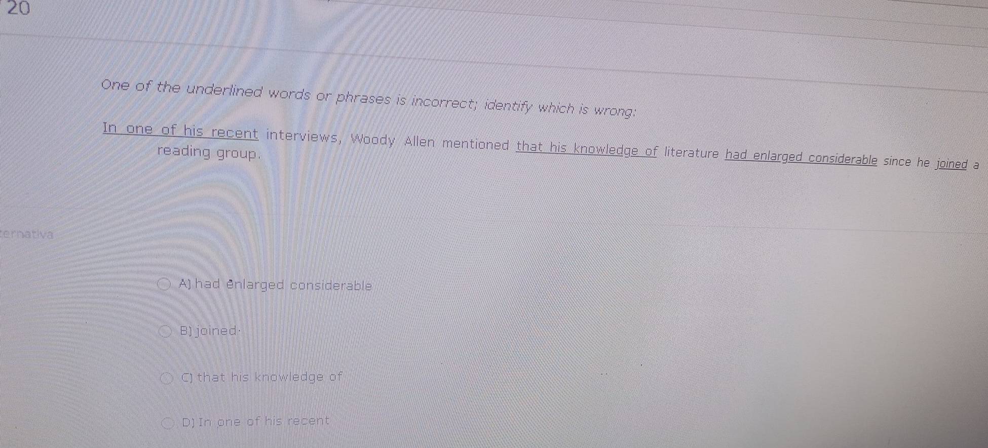 One of the underlined words or phrases is incorrect; identify which is wrong:
In one of his recent interviews, Woody Allen mentioned that his knowledge of literature had enlarged considerable since he joined a
reading group.
A) had enlarged considerable
B) joined
C) that his knowledge of
D) In one of his recent