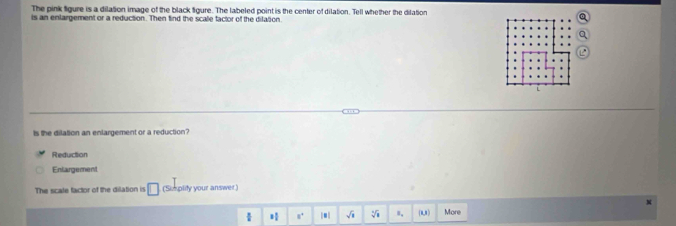 The pink figure is a dilation image of the black figure. The labeled point is the center of dilation. Tell whether the dilation
is an enlargement or a reduction. Then find the scale factor of the dilation.
Is the dilation an enlargement or a reduction?
Reduction
Enlargement
The scale factor of the dilation is □ (Sumplify your answer.)
x
8 π /2  8° |□ | sqrt(8) sqrt[4](8) Ⅱ. (1,1) More