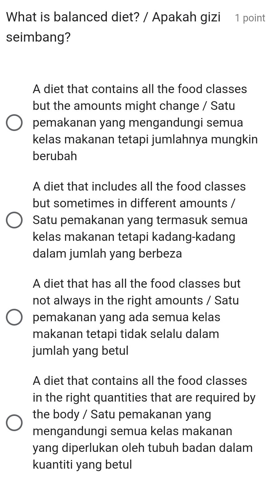 What is balanced diet? / Apakah gizi 1 point
seimbang?
A diet that contains all the food classes
but the amounts might change / Satu
pemakanan yang mengandungi semua
kelas makanan tetapi jumlahnya mungkin
berubah
A diet that includes all the food classes
but sometimes in different amounts /
Satu pemakanan yang termasuk semua
kelas makanan tetapi kadang-kadang
dalam jumlah yang berbeza
A diet that has all the food classes but
not always in the right amounts / Satu
pemakanan yang ada semua kelas
makanan tetapi tidak selalu dalam
jumlah yang betul
A diet that contains all the food classes
in the right quantities that are required by
the body / Satu pemakanan yang
mengandungi semua kelas makanan
yang diperlukan oleh tubuh badan dalam
kuantiti yang betul