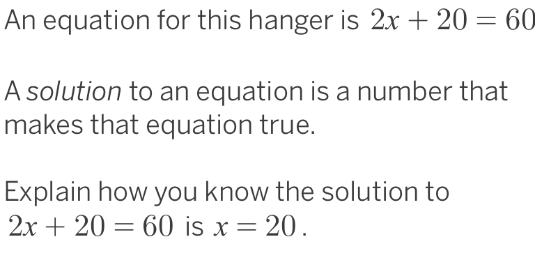 An equation for this hanger is 2x+20=60
A solution to an equation is a number that 
makes that equation true. 
Explain how you know the solution to
2x+20=60 is x=20.