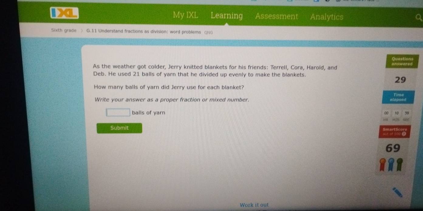 My IXL Learning Assessment Analytics 
Sixth grade > G.11 Understand fractions as division: word problems QNG 
Questions 
As the weather got colder, Jerry knitted blankets for his friends: Terrell, Cora, Harold, and 
answered 
Deb. He used 21 balls of yarn that he divided up evenly to make the blankets. 
29 
How many balls of yarn did Jerry use for each blanket? 
Write your answer as a proper fraction or mixed number. elapsed Time 
□ balls of yarn 
00 10 59 
G2C 
Submit SmartScore 
out of 100
69 
Work it out