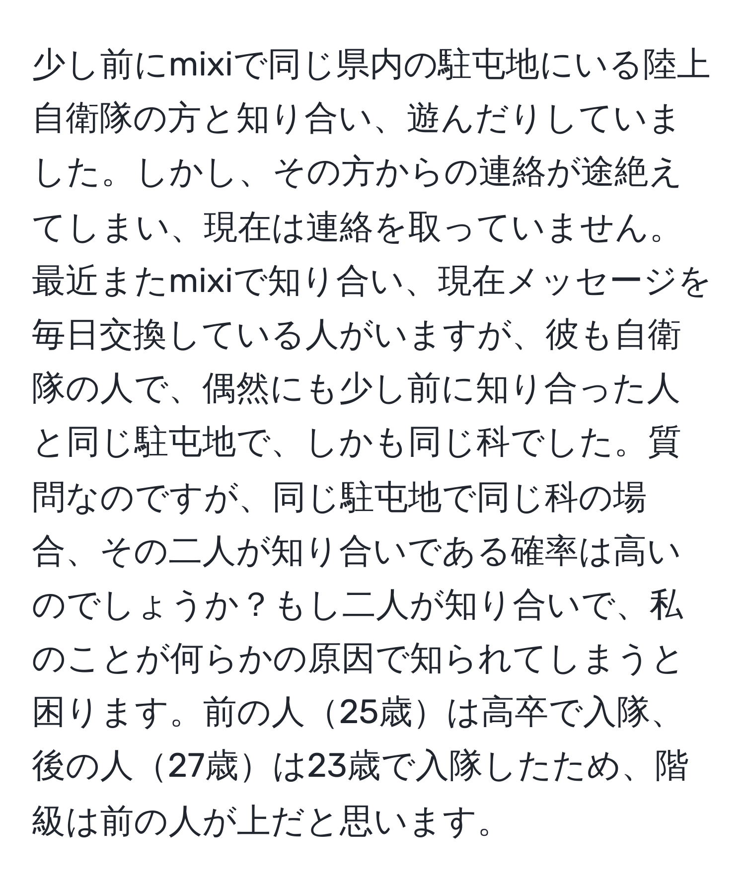 少し前にmixiで同じ県内の駐屯地にいる陸上自衛隊の方と知り合い、遊んだりしていました。しかし、その方からの連絡が途絶えてしまい、現在は連絡を取っていません。最近またmixiで知り合い、現在メッセージを毎日交換している人がいますが、彼も自衛隊の人で、偶然にも少し前に知り合った人と同じ駐屯地で、しかも同じ科でした。質問なのですが、同じ駐屯地で同じ科の場合、その二人が知り合いである確率は高いのでしょうか？もし二人が知り合いで、私のことが何らかの原因で知られてしまうと困ります。前の人25歳は高卒で入隊、後の人27歳は23歳で入隊したため、階級は前の人が上だと思います。