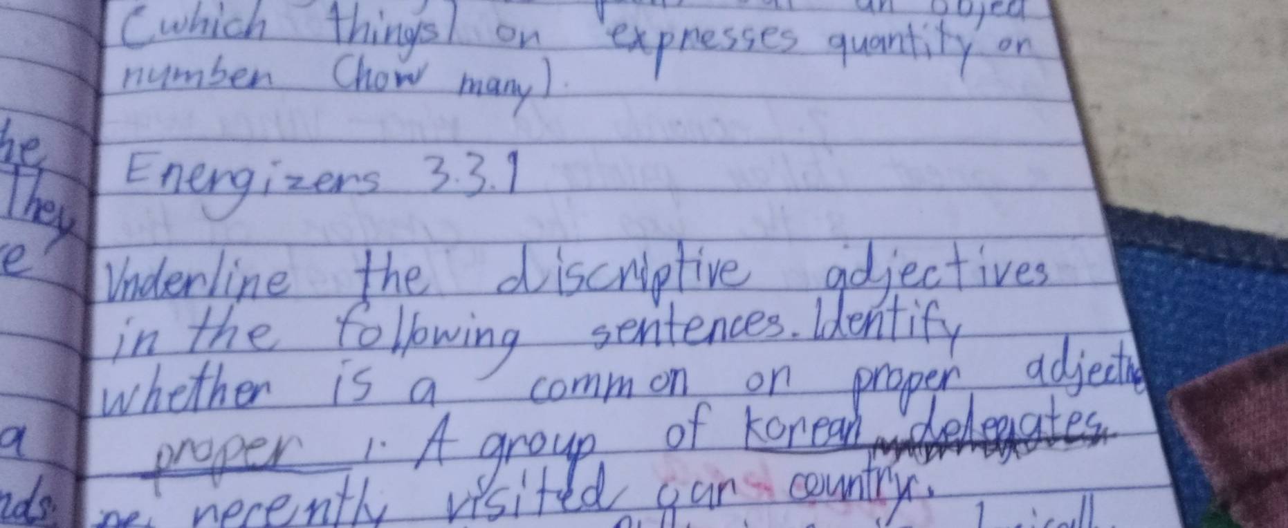 Cwhich things on expresses quantity on 
number Chow many). 
he 
They 
Energizers 3. 3. 1 
e 
Underline the discriptive aojectives 
in the following sentences. identify 
whether is a common on proper adjective 
a 
proper 1 A group of koneal eleaates 
nds. Ioe necenth visited gan country